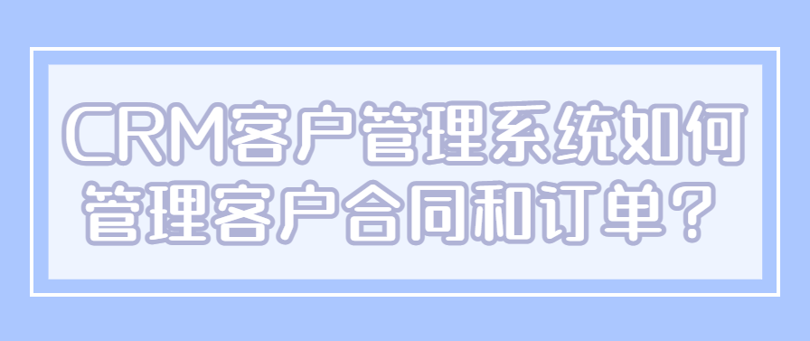 CRM客户管理系统如何管理客户合同和订单？